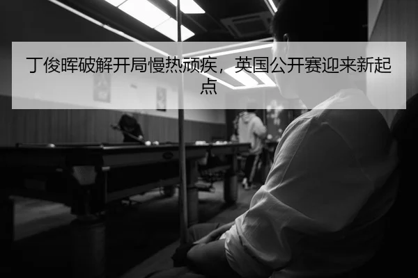 丁俊晖破解开局慢热顽疾，英国公开赛迎来新起点